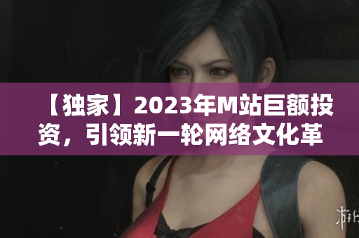 【獨(dú)家】2023年M站巨額投資，引領(lǐng)新一輪網(wǎng)絡(luò)文化革命