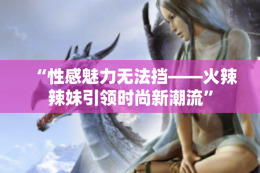“性感魅力無法擋——火辣辣妹引領時尚新潮流”
