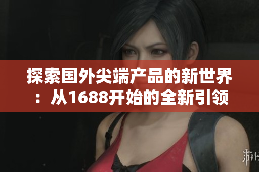 探索國外尖端產(chǎn)品的新世界：從1688開始的全新引領(lǐng)