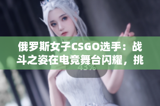 俄羅斯女子CSGO選手：戰(zhàn)斗之姿在電競舞臺閃耀，挑戰(zhàn)傳統(tǒng)認知