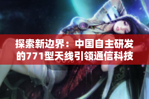 探索新邊界：中國自主研發(fā)的771型天線引領通信科技創(chuàng)新