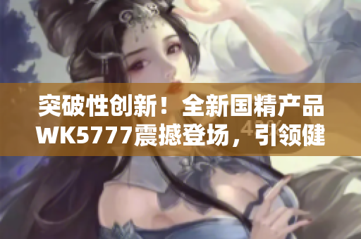 突破性創(chuàng)新！全新國(guó)精產(chǎn)品WK5777震撼登場(chǎng)，引領(lǐng)健康生活新風(fēng)尚