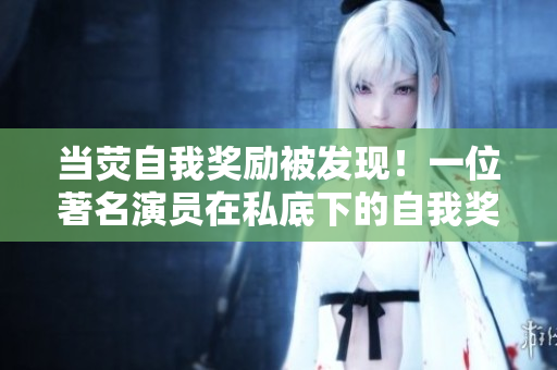 當熒自我獎勵被發(fā)現(xiàn)！一位著名演員在私底下的自我獎勵惹來關(guān)注