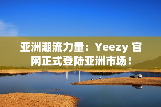 亞洲潮流力量：Yeezy 官網(wǎng)正式登陸亞洲市場(chǎng)！