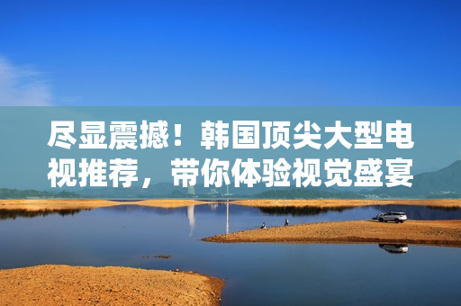 盡顯震撼！韓國頂尖大型電視推薦，帶你體驗視覺盛宴