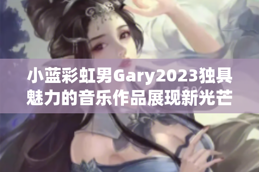 小藍彩虹男Gary2023獨具魅力的音樂作品展現(xiàn)新光芒