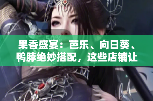 果香盛宴：芭樂、向日葵、鴨脖絕妙搭配，這些店鋪?zhàn)屇阋淮纬詡€(gè)夠