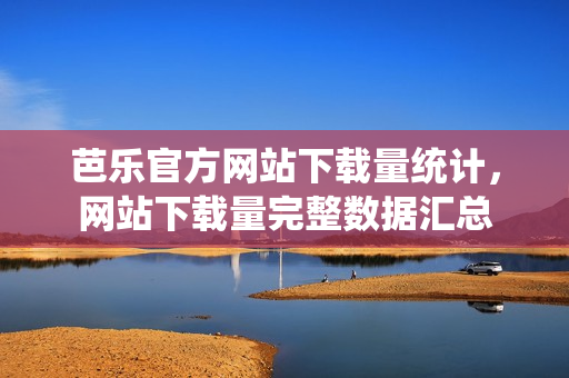 芭樂官方網(wǎng)站下載量統(tǒng)計(jì)，網(wǎng)站下載量完整數(shù)據(jù)匯總