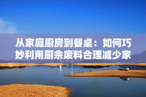 從家庭廚房到餐桌：如何巧妙利用廚余廢料合理減少家庭食物浪費(fèi)
