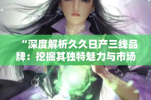 “深度解析久久日產(chǎn)三線品牌：挖掘其獨(dú)特魅力與市場定位”
