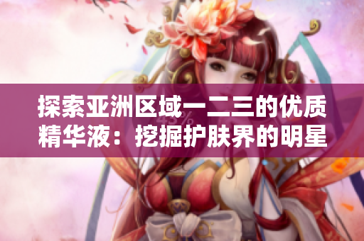 探索亞洲區(qū)域一二三的優(yōu)質(zhì)精華液：挖掘護膚界的明星產(chǎn)品