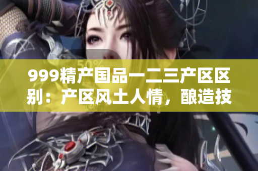 999精產(chǎn)國品一二三產(chǎn)區(qū)區(qū)別：產(chǎn)區(qū)風(fēng)土人情，釀造技藝品質(zhì)。