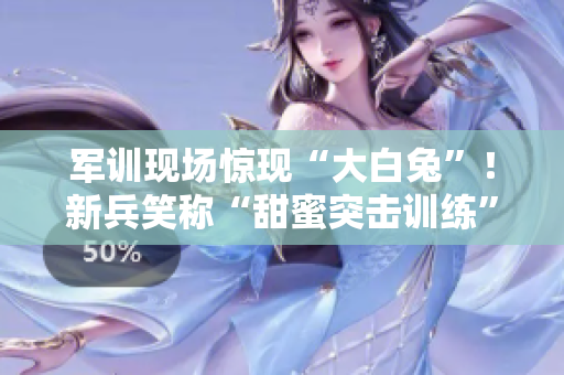 軍訓(xùn)現(xiàn)場驚現(xiàn)“大白兔”！新兵笑稱“甜蜜突擊訓(xùn)練”