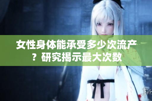 女性身體能承受多少次流產(chǎn)？研究揭示最大次數(shù)