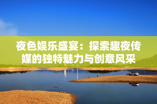 夜色娛樂(lè)盛宴：探索趣夜傳媒的獨(dú)特魅力與創(chuàng)意風(fēng)采