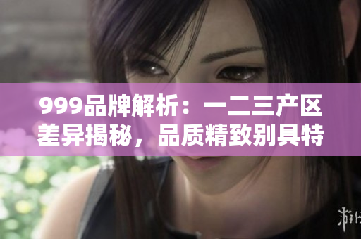 999品牌解析：一二三產區(qū)差異揭秘，品質精致別具特色