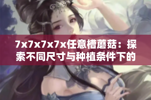 7x7x7x7x任意槽蘑菇：探索不同尺寸與種植條件下的蘑菇生長(zhǎng)奇跡