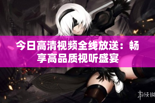 今日高清視頻全線放送：暢享高品質(zhì)視聽(tīng)盛宴