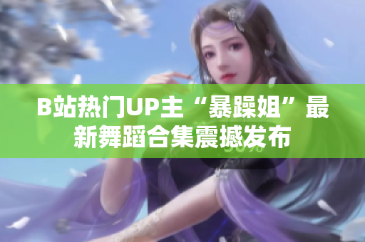 B站熱門UP主“暴躁姐”最新舞蹈合集震撼發(fā)布