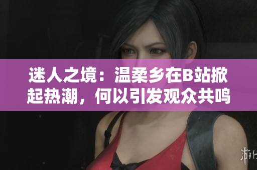 迷人之境：溫柔鄉(xiāng)在B站掀起熱潮，何以引發(fā)觀眾共鳴？