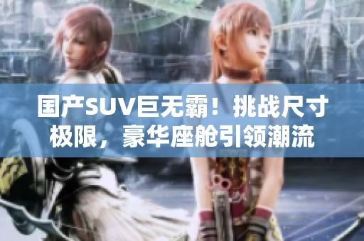 國產(chǎn)SUV巨無霸！挑戰(zhàn)尺寸極限，豪華座艙引領(lǐng)潮流