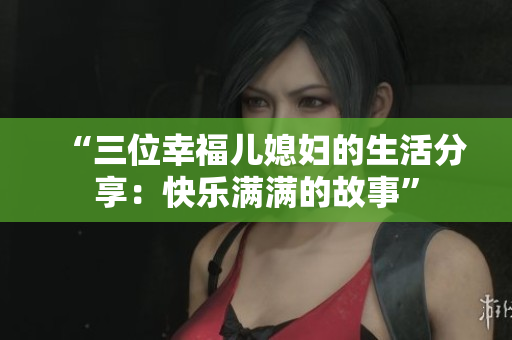 “三位幸福兒媳婦的生活分享：快樂(lè)滿滿的故事”