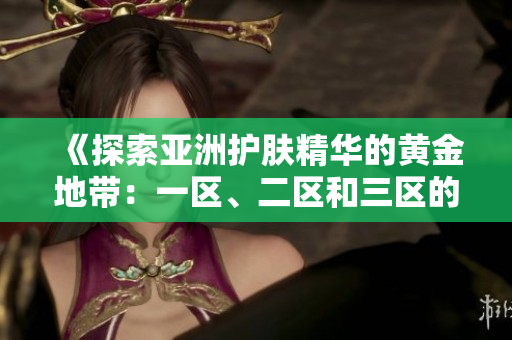 《探索亞洲護(hù)膚精華的黃金地帶：一區(qū)、二區(qū)和三區(qū)的精華液推薦》