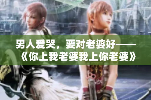 男人愛哭，要對老婆好——《你上我老婆我上你老婆》經典臺詞賞析