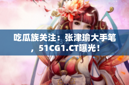 吃瓜族關(guān)注：張津瑜大手筆，51CG1.CT曝光！