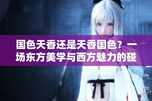 國色天香還是天香國色？一場東方美學與西方魅力的碰撞