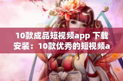 10款成品短視頻app 下載安裝：10款優(yōu)秀的短視頻app推薦，讓你輕松分享精彩瞬間