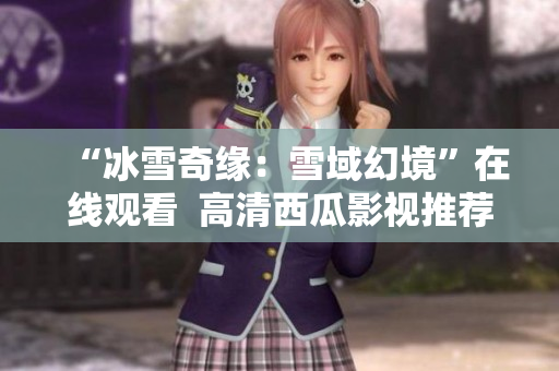 “冰雪奇緣：雪域幻境”在線觀看  高清西瓜影視推薦  溫馨冒險(xiǎn)全程搶先觀賞