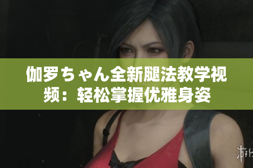 伽羅ちゃん全新腿法教學(xué)視頻：輕松掌握優(yōu)雅身姿