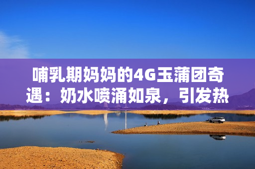 哺乳期媽媽的4G玉蒲團(tuán)奇遇：奶水噴涌如泉，引發(fā)熱議！