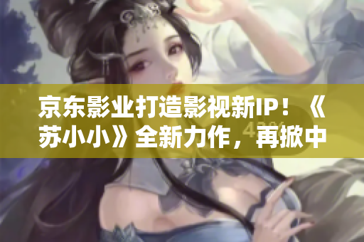 京東影業(yè)打造影視新IP！《蘇小小》全新力作，再掀中國影視風(fēng)潮！