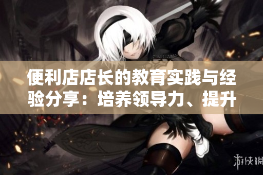便利店店長(zhǎng)的教育實(shí)踐與經(jīng)驗(yàn)分享：培養(yǎng)領(lǐng)導(dǎo)力、提升管理水平