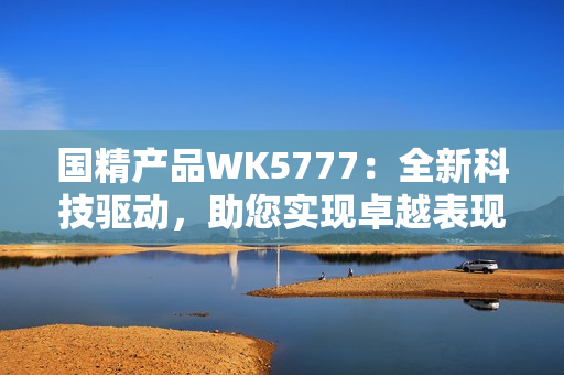 國精產(chǎn)品WK5777：全新科技驅(qū)動，助您實現(xiàn)卓越表現(xiàn)