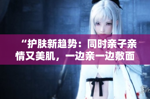 “護(hù)膚新趨勢：同時親子親情又美肌，一邊親一邊敷面膜是什么素材？”