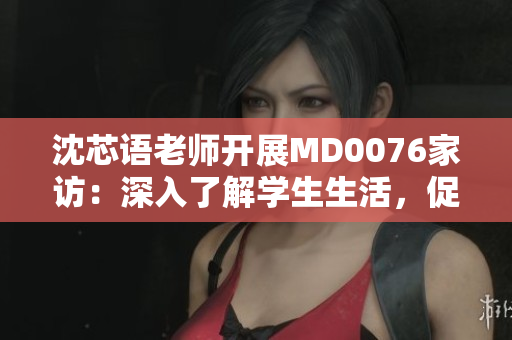 沈芯語老師開展MD0076家訪：深入了解學(xué)生生活，促進(jìn)家校溝通