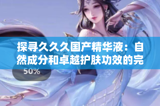 探尋久久久國產(chǎn)精華液：自然成分和卓越護(hù)膚功效的完美結(jié)合