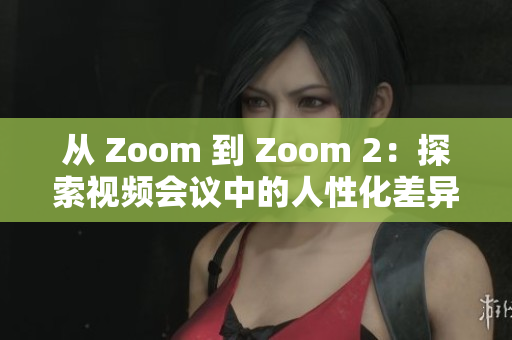 從 Zoom 到 Zoom 2：探索視頻會(huì)議中的人性化差異與創(chuàng)新