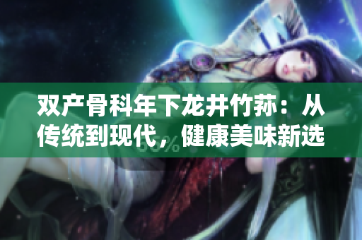 雙產(chǎn)骨科年下龍井竹蓀：從傳統(tǒng)到現(xiàn)代，健康美味新選擇