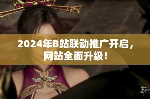 2024年B站聯(lián)動(dòng)推廣開啟，網(wǎng)站全面升級(jí)！