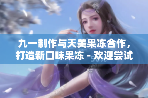 九一制作與天美果凍合作，打造新口味果凍 - 歡迎嘗試最新美味！