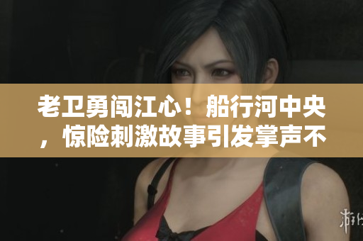 老衛(wèi)勇闖江心！船行河中央，驚險刺激故事引發(fā)掌聲不斷