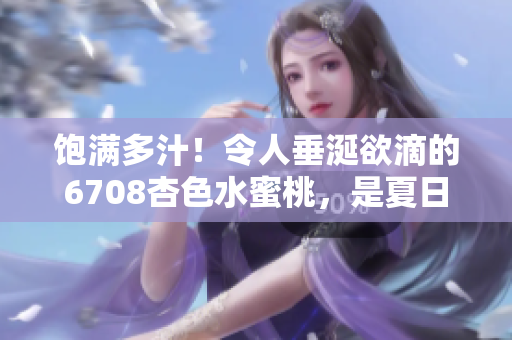 飽滿多汁！令人垂涎欲滴的6708杏色水蜜桃，是夏日的最佳味蕾享受