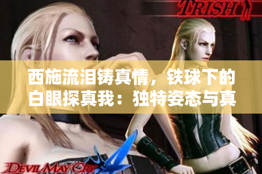 西施流淚鑄真情，鐵球下的白眼探真我：獨特姿態(tài)與真情流露