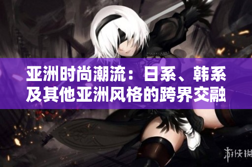 亞洲時尚潮流：日系、韓系及其他亞洲風(fēng)格的跨界交融