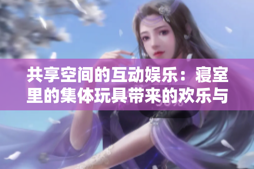 共享空間的互動娛樂：寢室里的集體玩具帶來的歡樂與團(tuán)結(jié)