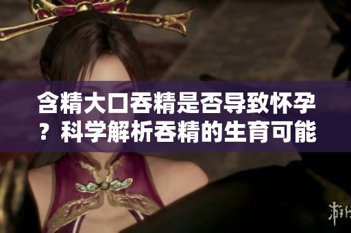 含精大口吞精是否導(dǎo)致懷孕？科學(xué)解析吞精的生育可能性